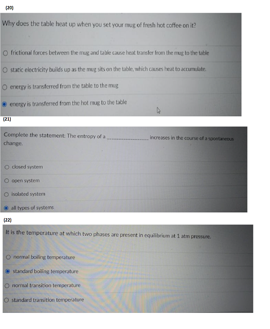 (20)
Why does the table heat up when you set your mug of fresh hot coffee on it?
O frictional forces between the mug and table cause heat transfer from the mug to the table
O static electricity builds up as the mug sits on the table, which causes heat to accumulate.
O energy is transferred from the table to the mug
energy is transferred from the hot mug to the table
(21)
Complete the statement: The entropy of a
change.
increases in the course of a spontaneous
O closed system
O open system
O isolated system
all
types of systems
(22)
It is the temperature at which two phases are present in equilibrium at 1 atm pressure.
O normal boiling temperature
standard boiling temperature
normal transition temperature
O standard transition temperature