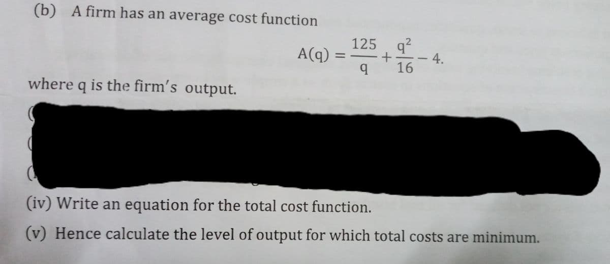 (b) A firm has an average cost function
Acg) = +
125 q2
4.
16
A(q)
%3D
where q is the firm's output.
(iv) Write an equation for the total cost function.
(v) Hence calculate the level of output for which total costs are minimum.
