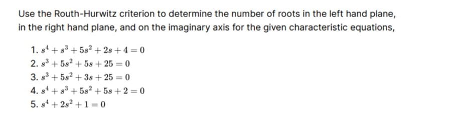 Use the Routh-Hurwitz criterion to determine the number of roots in the left hand plane,
in the right hand plane, and on the imaginary axis for the given characteristic equations,
1. s4 + 83 + 5s² + 2s + 4 = 0
2. s3 + 5s2 + 5s + 25 = 0
3. s3 + 5s2 + 3s + 25 = 0
4. s4 + 83 + 5s² + 5s + 2 = 0
5. s1 + 2s? +1 = 0
