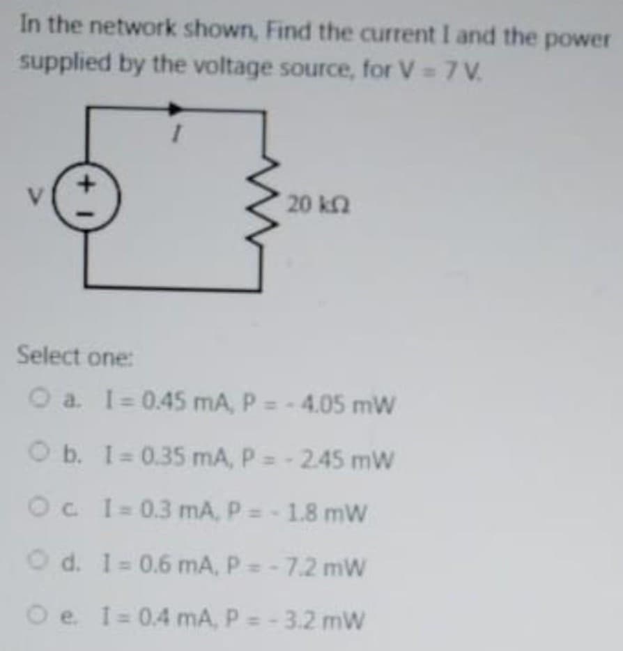 In the network shown, Find the current I and the power
supplied by the voltage source, for V = 7 V.
20 k2
Select one:
O a. I= 0.45 mA, P = - 4.05 mW
O b. I 0.35 mA, P =- 245 mW
Oc I=0.3 mA, P =- 1.8 mW
O d. 1= 0.6 mA, P=-7.2 mW
O e I= 0.4 mA, P = - 3.2 mW
