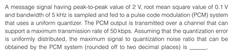 A message signal having peak-to-peak value of 2 V, root mean square value of 0.1 V
and bandwidth of 5 kHz is sampled and fed to a pulse code modulation (PCM) system
that uses a uniform quantizer. The PCM output is transmitted over a channel that can
support a maximum transmission rate of 50 kbps. Assuming that the quantization error
is uniformly distributed, the maximum signal to quantization noise ratio that can be
obtained by the PCM system (rounded off to two decimal places) is
