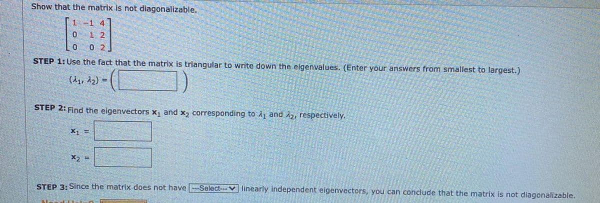 Show that the matrix is not diagonalizable.
1 -1 4
1 2
0 2
STEP 1: Use the fact that the matrix is triangular to write down the eigenvalues. (Enter your answers from smallest to largest.)
(d1, 22) =
STEP 2: Find the eigenvectors x, and x2 corresponding to Ay and A2, respectively.
X1 =
X2 =
STEP 3: Since the matrix does not have -Select--V linearly independent eigenvectors, you can conclude that the matrix is not diagonalizable.
