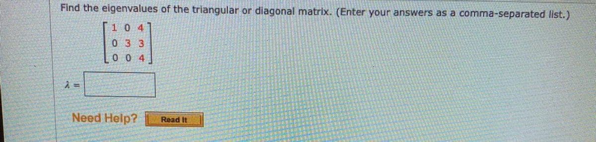 Find the eigenvalues of the triangular or diagonal matrix. (Enter your answers as a comma-separated list.)
10 4
033
0 0 4
Need Help?
Read It
