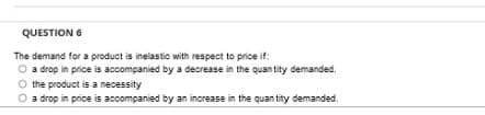 QUESTION 6
The demand for a product is inelastic with respect to price if:
O a drop in price is accompanied by a decrease in the quan tity demanded.
O the product is a necessity
a drop in price is accompanied by an increase in the quan tity demanded.
