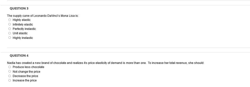 QUESTION 3
The supply curve of Leonardo DaVinci's Mona Lisa is:
O Highly elastic
O Infinitely elastic
O Perfectly inelastic
O Unit elastic
O Highly inelastic
QUESTION 4
Nadia has created a new brand of chocolate and realizes its price elasticity of demand is more than one. To increase her total revenue, she should:
O Produce less chocolate
O Not change the price
O Decrease the price
O Increase the price
