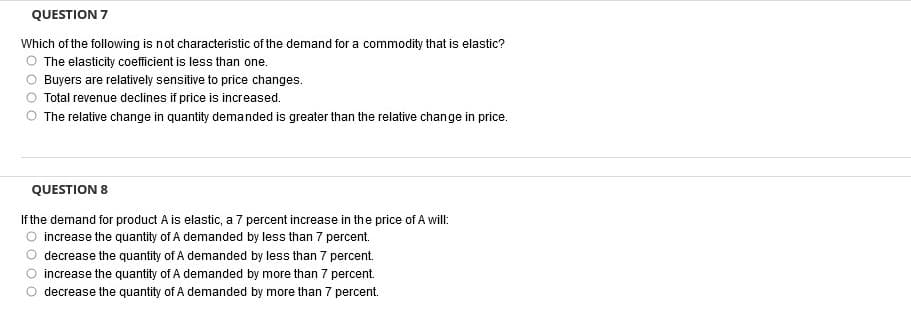 QUESTION 7
Which of the following is not characteristic of the demand for a commodity that is elastic?
O The elasticity coefficient is less than one.
Buyers are relatively sensitive to price changes.
Total revenue declines if price is increased.
O The relative change in quantity demanded is greater than the relative change in price.
QUESTION 8
If the demand for product A is elastic, a 7 percent increase in the price of A will:
increase the quantity of A demanded by less than 7 percent.
decrease the quantity of A demanded by less than 7 percent.
increase the quantity of A demanded by more than 7 percent.
decrease the quantity of A demanded by more than 7 percent.
