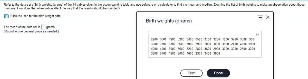 Refer to the data set of birth weights (grams) of the 44 babies given in the accompanying table and use software or a calculator to find the mean and median. Examine the list of birth weights to make an observation about those
numbers. How does that observation affect the way that the results should be rounded?
EE Click the icon for the birth weight data.
........
Birth weights (grams)
The mean of the data set is grams.
(Round to one decimal place as needed.)
2900 3600 4200 3200 3400 3500 3100 3200 1000 3200 3500 300
3200 3300 3300 3600 3000 3900 2000 3000 3500 2400 4300 1900
4000 4000 3000 3600 3200 2800 3600 2900 3000 3000 2600 3200
3300 3700 1600 3000 4000 2300 3400 3800
Print
Done
