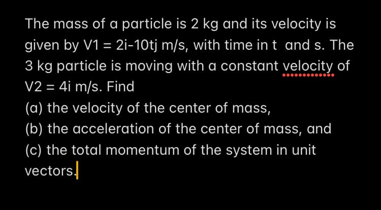 The mass of a particle is 2 kg and its velocity is
given by V1 = 2i-10tj m/s, with time in t and s. The
3 kg particle is moving with a constant velocity of
V2 = 4i m/s. Find
(a) the velocity of the center of mass,
(b) the acceleration of the center of mass, and
(c) the total momentum of the system in unit
vectors.
