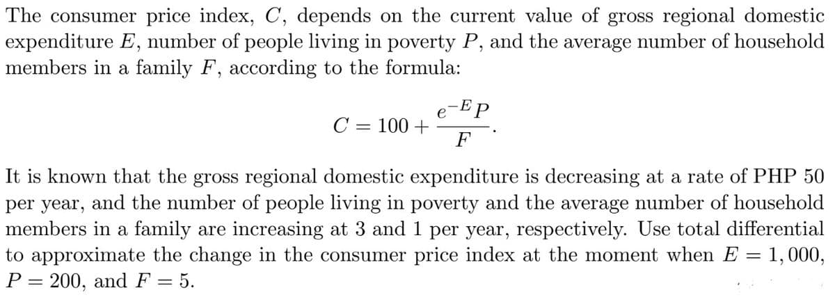 The consumer price index, C, depends on the current value of gross regional domestic
expenditure E, number of people living in poverty P, and the average number of household
members in a family F, according to the formula:
-EP
e
C = 100 +
F
It is known that the gross regional domestic expenditure is decreasing at a rate of PHP 50
per year, and the number of people living in poverty and the average number of household
members in a family are increasing at 3 and 1 per year, respectively. Use total differential
to approximate the change in the consumer price index at the moment when E = 1,000,
P = 200, and F = 5.
