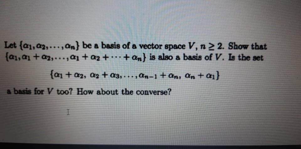 Let {a1, a2,..., an} be a basis of a vector space V, n > 2. Show that
{a1, a1 + a2,...,ɑj + az + · … · + an} is also a basis of V. Is the set
{a1 + a2, a2 +a3, . . . , ɑn=1 + an, an t ai}
a basis for V too? How about the converse?
