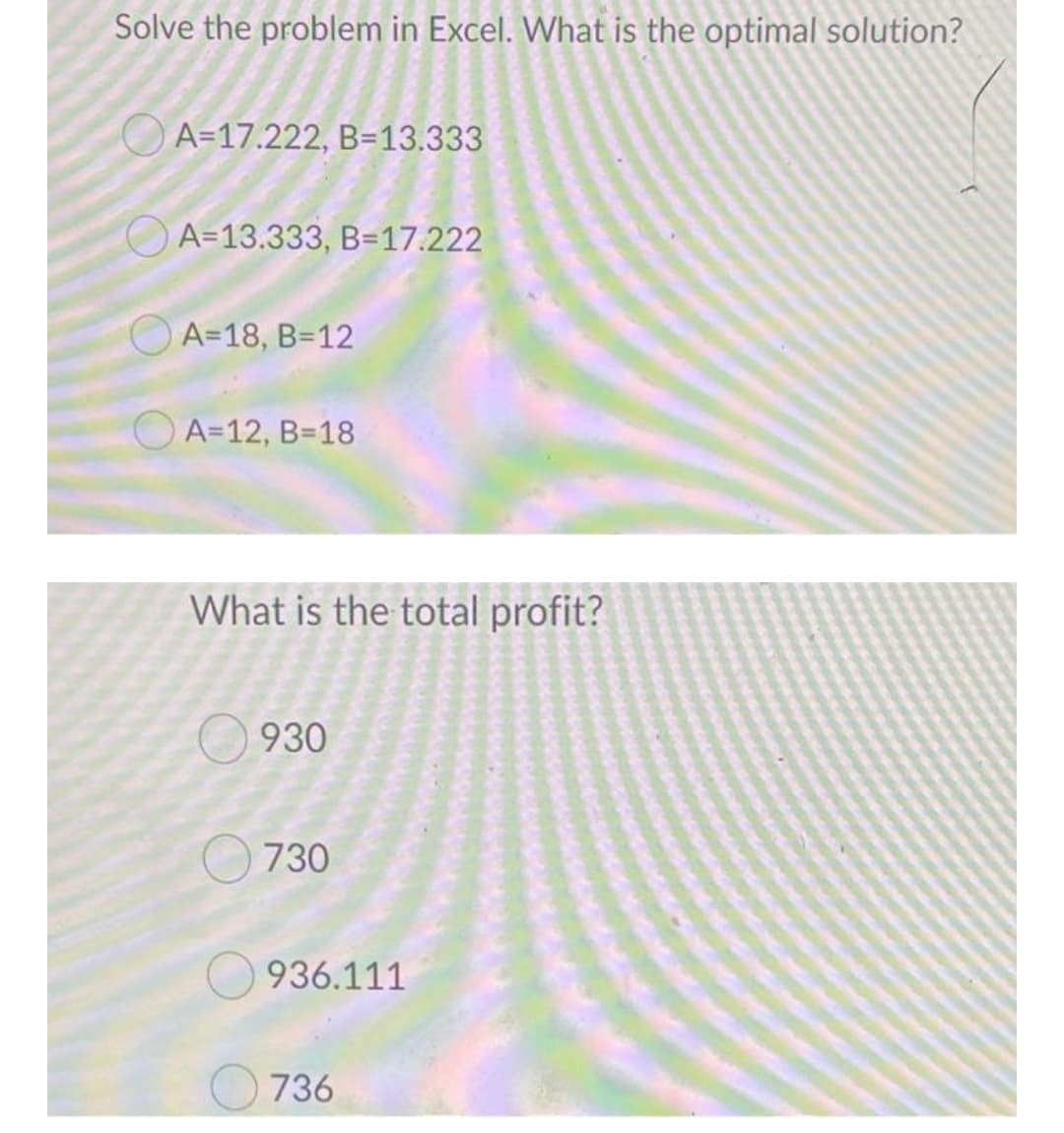 Solve the problem in Excel. What is the optimal solution?
A=17.222, B=13.333
A=13.333, B=17.222
O A=18, B=12
O A=12, B=18
What is the total profit?
930
730
936.111
736
