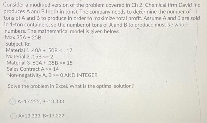 Consider a modified version of the problem covered in Ch 2: Chemical firm David Inc
produces A and B (both in tons). The company needs to determine the number of
tons of A and B to produce in order to maximize total profit. Assume A and B are sold
in 1-ton containers, so the number of tons of A and B to produce must be whole
numbers. The mathematical model is given below:
Max 35A + 25B
Subject To:
Material 1.40A + .50B <= 17
Material 2.15B <= 2
Material 3.60OA + .35B <= 15
Sales Contract A >=
14
Non-negativity A, B >= 0 AND INTEGER
Solve the problem in Excel. What is the optimal solution?
A=17.222, B=13.333
A=13.333, B=17.222
