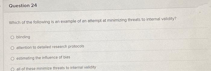Question 24
Which of the following is an example of an attempt at minimizing threats to internal validity?
blinding
O attention to detailed research protocols
estimating the infiuence of bias
O all of these minimize threats to internal validity
