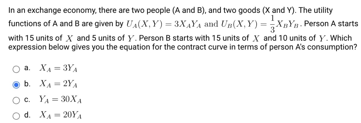 In an exchange economy, there are two people (A and B), and two goods (X and Y). The utility
functions of A and B are given by UA(X,Y) = 3X4YA and UB(X,Y)
XBYB. Person A starts
3
with 15 units of X and 5 units of Y. Person B starts with 15 units of X and 10 units of Y. Which
expression below gives you the equation for the contract curve in terms of person A's consumption?
a. XA = 3YA
O b. XA = 2YA
c. YA = 30XA
d. Хд — 20YА
