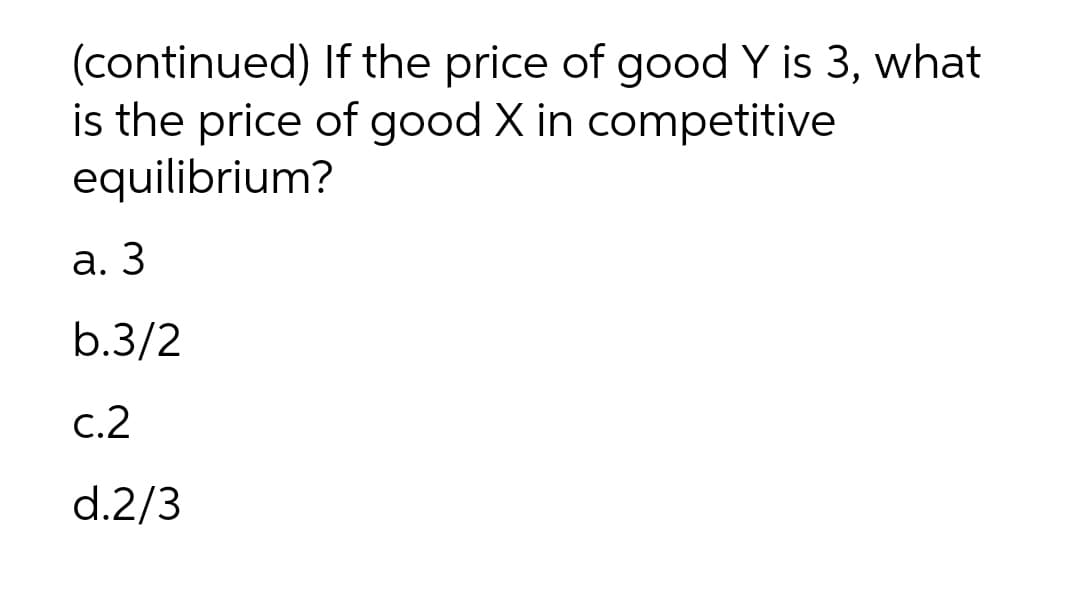(continued) If the price of good Y is 3, what
is the price of good X in competitive
equilibrium?
а. 3
b.3/2
с.2
d.2/3
