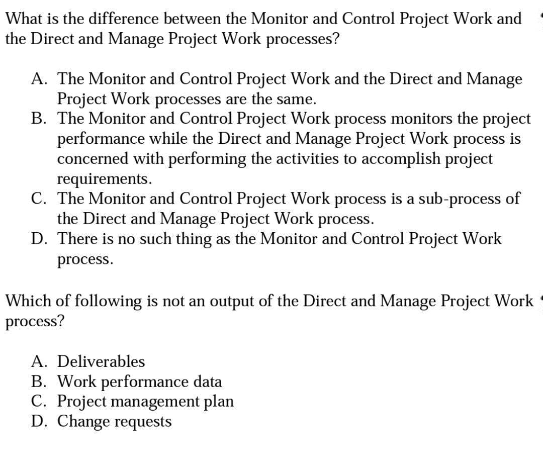 What is the difference between the Monitor and Control Project Work and
the Direct and Manage Project Work processes?
A. The Monitor and Control Project Work and the Direct and Manage
Project Work processes are the same.
B. The Monitor and Control Project Work process monitors the project
performance while the Direct and Manage Project Work process is
concerned with performing the activities to accomplish project
requirements.
C. The Monitor and Control Project Work process is a sub-process of
the Direct and Manage Project Work process.
D. There is no such thing as the Monitor and Control Project Work
process.
Which of following is not an output of the Direct and Manage Project Work
process?
A. Deliverables
B. Work performance data
C. Project management plan
D. Change requests
