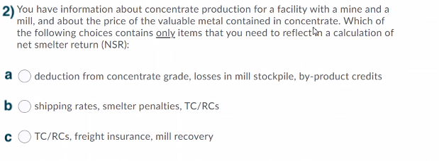 2) You have information about concentrate production for a facility with a mine and a
mill, and about the price of the valuable metal contained in concentrate. Which of
the following choices contains only items that you need to reflectin a calculation of
net smelter return (NSR):
a
deduction from concentrate grade, losses in mill stockpile, by-product credits
b
shipping rates, smelter penalties, TC/RCs
TC/RCs, freight insurance, mill recovery
