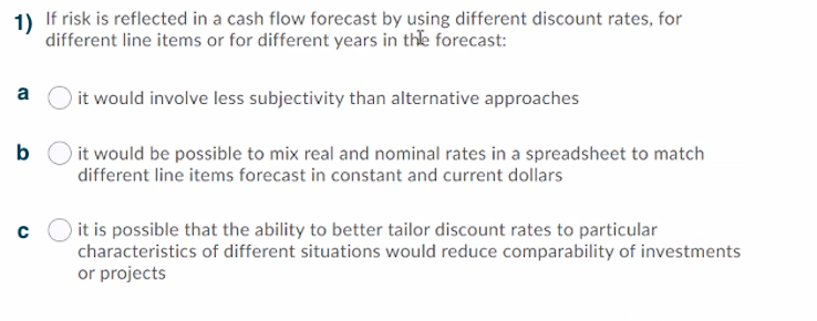 1) If risk is reflected in a cash flow forecast by using different discount rates, for
different line items or for different years in the forecast:
a
it would involve less subjectivity than alternative approaches
b O it would be possible to mix real and nominal rates in a spreadsheet to match
different line items forecast in constant and current dollars
it is possible that the ability to better tailor discount rates to particular
characteristics of different situations would reduce comparability of investments
or projects
