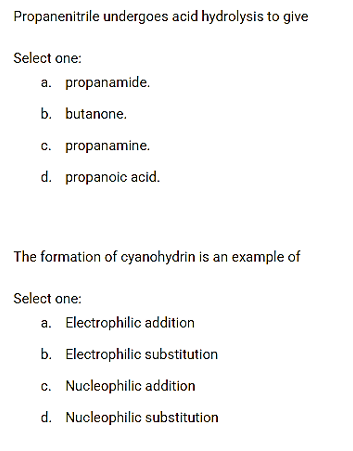 Propanenitrile undergoes acid hydrolysis to give
Select one:
a. propanamide.
b. butanone.
c.
propanamine.
d. propanoic acid.
The formation of cyanohydrin is an example of
Select one:
a. Electrophilic addition
b. Electrophilic substitution
c. Nucleophilic addition
d. Nucleophilic substitution