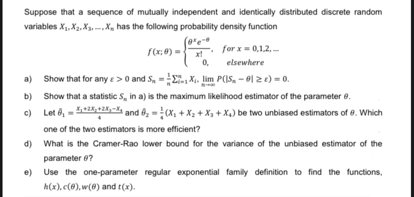 Suppose that a sequence of mutually independent and identically distributed discrete random
variables X₁, X₂, X3,..., X has the following probability density function
(exe-e
a)
b)
c)
f(x; 0) =
x!
0,
"
for x = 0,1,2,...
elsewhere
Show that for any &> 0 and S₂ = 1X₁, lim P(|S₂ - 0 ≥ ) = 0.
12-00
Show that a statistic S, in a) is the maximum likelihood estimator of the parameter 0.
Let 0₁ = X₁+²x₂+2x₁-X and Ô₂ = (X₁ + X₂ + X3 + X4) be two unbiased estimators of 8. Which
4
one of the two estimators is more efficient?
d) What is the Cramer-Rao lower bound for the variance of the unbiased estimator of the
parameter 9?
e)
Use the one-parameter regular exponential family definition to find the functions,
h(x), c(0), w(0) and t(x).