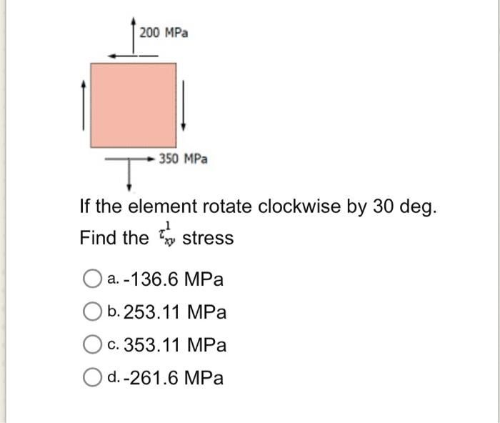 200 MPa
350 MPa
Ţ
If the element rotate clockwise by 30 deg.
Find the stress
a.-136.6 MPa
O b. 253.11 MPa
c. 353.11 MPa
Od.-261.6 MPa