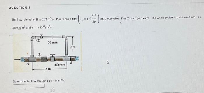 QUESTION 4
The flow rate out of B is 0.03 m³/s Pipe 1 has a filter
1 (106) m²/s
9810 N/m³ and v= 10
A
50 mm
-3 m
100 mm
Determine the flow through pipe 1 in m³/s
5
2 m
B
V2
= 1.6- and globe valve Pipe 2 has a gate valve. The whole system is galvanized iron y =
2g