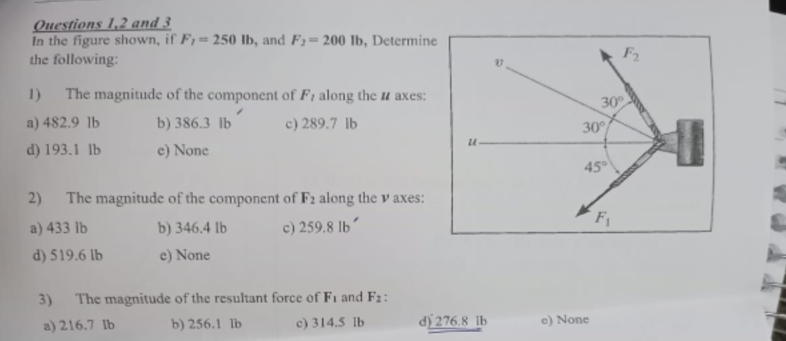 Questions 1,2 and 3
In the figure shown, if F, 250 lb, and F₂= 200 lb, Determine
the following:
1) The magnitude of the component of F, along the u axes:
a) 482.9 lb
b) 386.3 lb
c) 289.7 lb
d) 193.1 lb
e) None
2) The magnitude of the component of F2 along the v axes:
a) 433 lb
b) 346.4 lb
c) 259.8 lb'
d) 519.6 lb
e) None
3) The magnitude of the resultant force of Fi and F₂:
a) 216.7 lb
b) 256.1 lb
c) 314.5 lb
U
d) 276.8 lb
30°
30°
45⁰
e) None
F₁