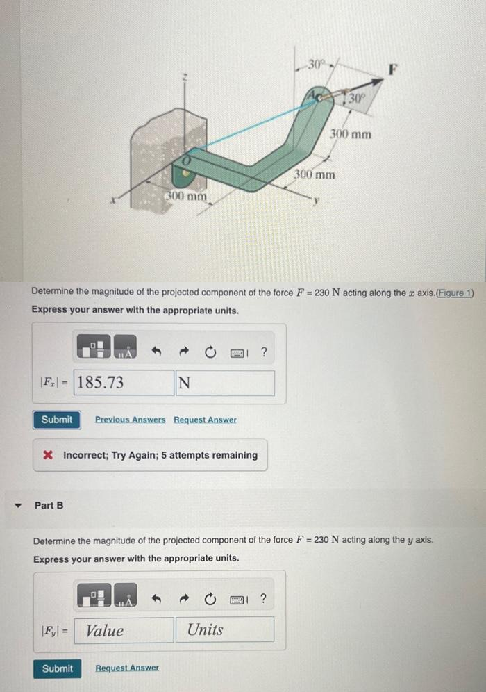 ▼
|F₂= 185.73
Submit Previous Answers Request Answer
Part B
Determine the magnitude of the projected component of the force F= 230 N acting along the z axis. (Figure 1)
Express your answer with the appropriate units.
X Incorrect; Try Again; 5 attempts remaining
300 mm
|F₂| =
Submit
N
Value
Request Answer
Determine the magnitude of the projected component of the force F= 230 N acting along the y axis.
Express your answer with the appropriate units.
Units
?
FI
-30°
?
30°
300 mm
300 mm