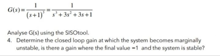 1
G(s) =-
(s+1) s'+3s +3s +1
1
Analyse G(s) using the SISOtool.
4. Determine the closed loop gain at which the system becomes marginally
unstable, is there a gain where the final value =1 and the system is stable?
