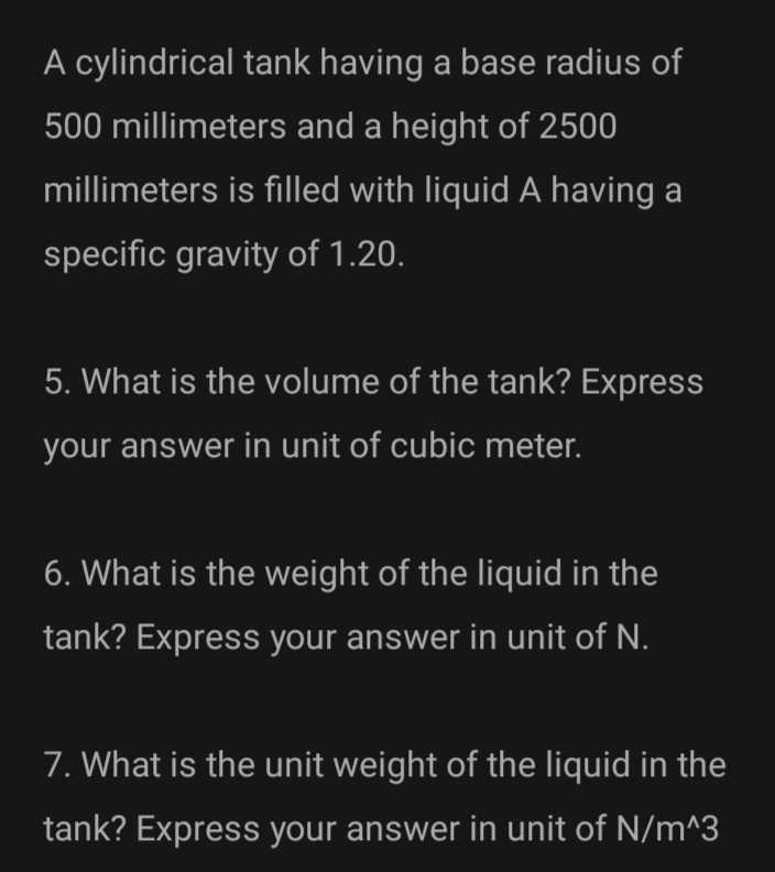 A cylindrical tank having a base radius of
500 millimeters and a height of 2500
millimeters is filled with liquid A having a
specific gravity of 1.20.
5. What is the volume of the tank? Express
your answer in unit of cubic meter.
6. What is the weight of the liquid in the
tank? Express your answer in unit of N.
7. What is the unit weight of the liquid in the
tank? Express your answer in unit of N/m^3
