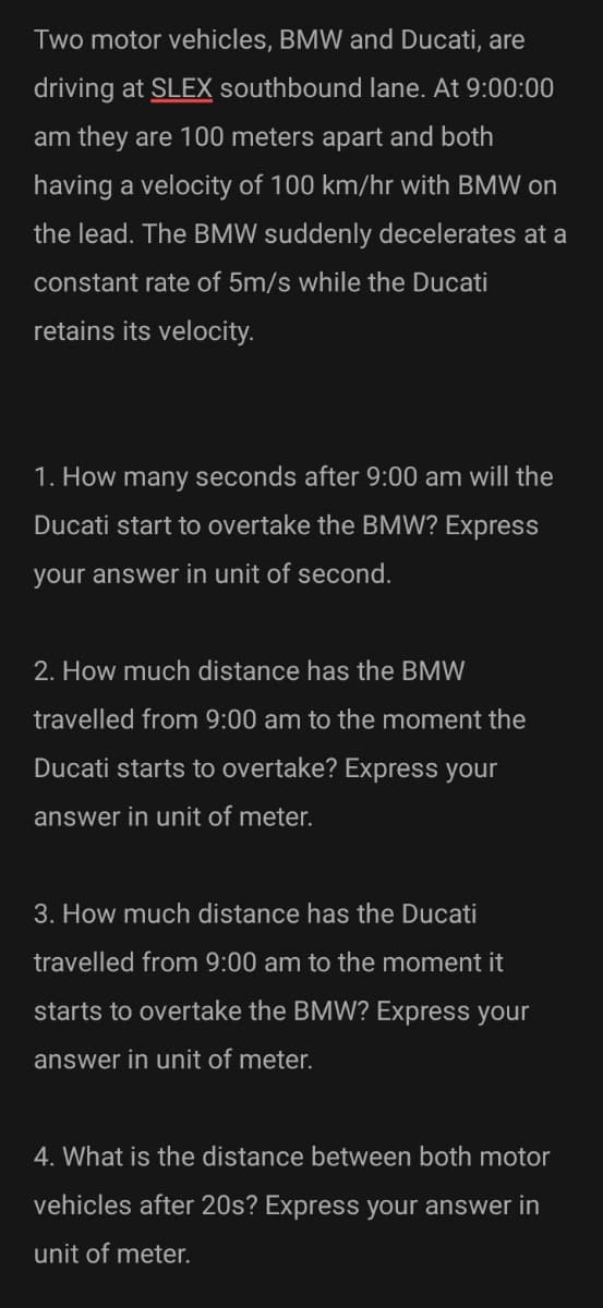 Two motor vehicles, BMW and Ducati, are
driving at SLEX southbound lane. At 9:00:00
am they are 100 meters apart and both
having a velocity of 100 km/hr with BMW on
the lead. The BMW suddenly decelerates at a
constant rate of 5m/s while the Ducati
retains its velocity.
1. How many seconds after 9:00 am will the
Ducati start to overtake the BMW? Express
your answer in unit of second.
2. How much distance has the BMW
travelled from 9:00 am to the moment the
Ducati starts to overtake? Express your
answer in unit of meter.
3. How much distance has the Ducati
travelled from 9:00 am to the moment it
starts to overtake the BMW? Express your
answer in unit of meter.
4. What is the distance between both motor
vehicles after 20s? Express your answer in
unit of meter.
