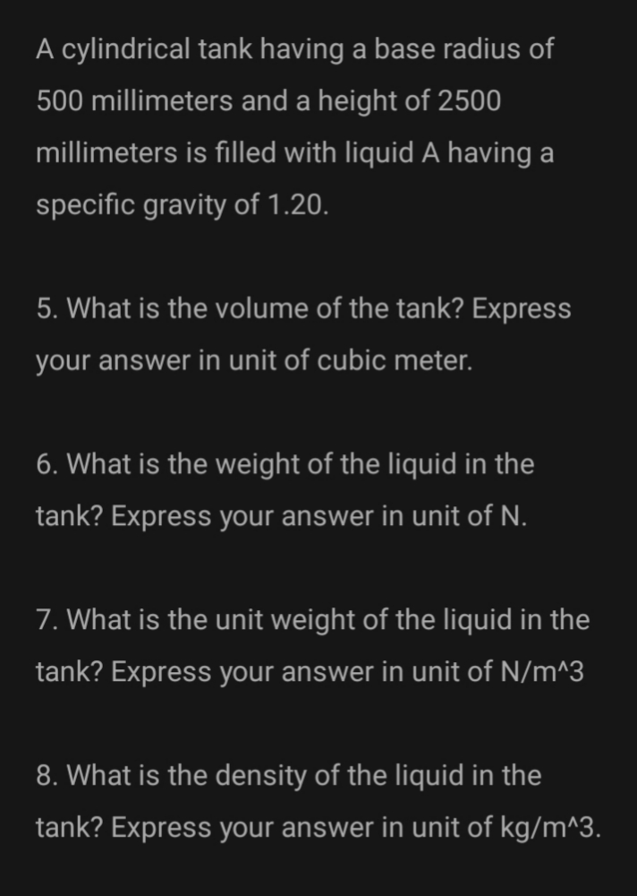 A cylindrical tank having a base radius of
500 millimeters and a height of 2500
millimeters is filled with liquid A having a
specific gravity of 1.20.
5. What is the volume of the tank? Express
your answer in unit of cubic meter.
6. What is the weight of the liquid in the
tank? Express your answer in unit of N.
7. What is the unit weight of the liquid in the
tank? Express your answer in unit of N/m^3
8. What is the density of the liquid in the
tank? Express your answer in unit of kg/m^3.
