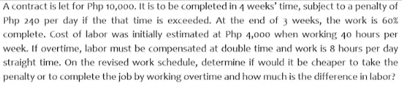 A contract is let for Php 10,000. It is to be completed in 4 weeks' time, subject to a penalty of
Php 240 per day if the that time is exceeded. At the end of 3 weeks, the work is 60%
complete. Cost of labor was initially estimated at Php 4,000 when working 40 hours per
week. If overtime, labor must be compensated at double time and work is 8 hours per day
straight time. On the revised work schedule, determine if would it be cheaper to take the
penalty or to complete the job by working overtime and how much is the difference in labor?

