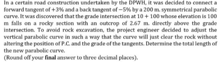 In a certain road construction undertaken by the DPWH, it was decided to connect a
forward tangent of +3% and a back tangent of -5% by a 200 m. symmetrical parabolic
curve. It was discovered that the grade intersection at 10 + 100 whose elevation is 100
m falls on a rocky section with an outcrop of 2.67 m. directly above the grade
intersection. To avoid rock excavation, the project engineer decided to adjust the
vertical parabolic curve in such a way that the curve will just clear the rock without
altering the position of P.C. and the grade of the tangents. Determine the total length of
the new parabolic curve.
(Round off your final answer to three decimal places).
