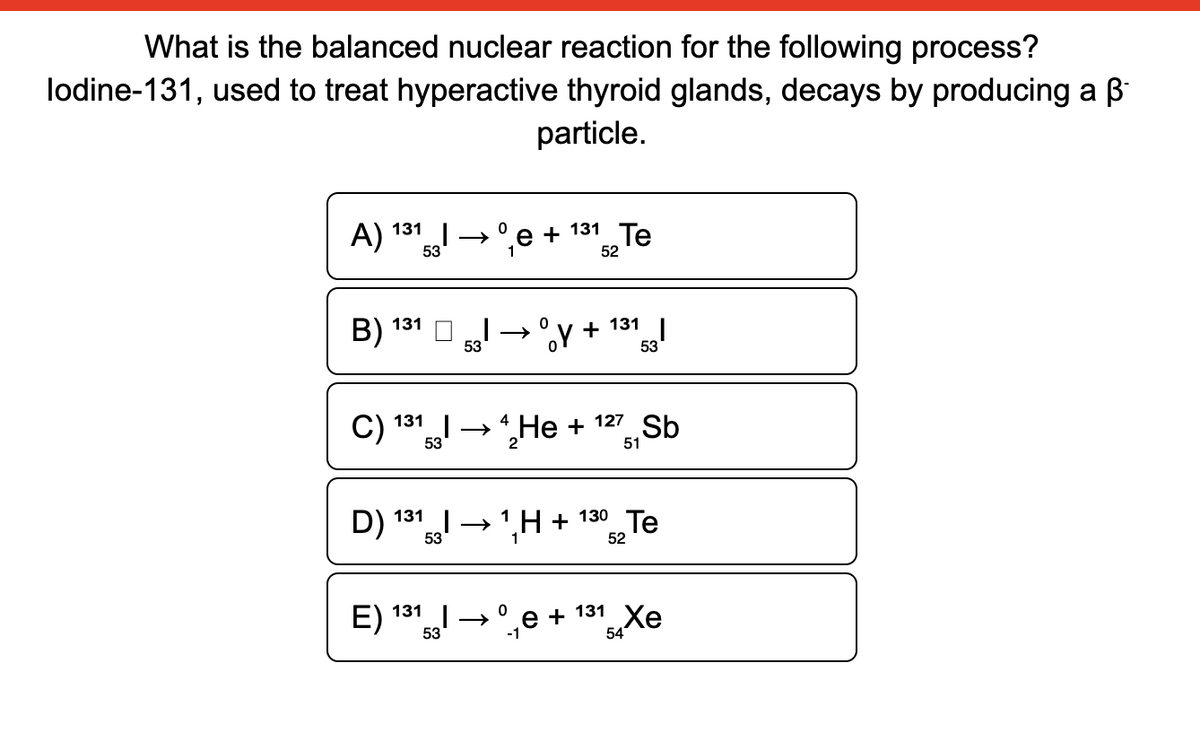 What is the balanced nuclear reaction for the following process?
lodine-131, used to treat hyperactive thyroid glands, decays by producing a B
particle.
А) 131
+ 131 Te
53
1
52
B) 131
+ 131
53
53
C) 131
53
l→He +
127
Sb
51
D) 131 → ',H +
130 Te
52
E) 131
e + 131 Xe
54
53
