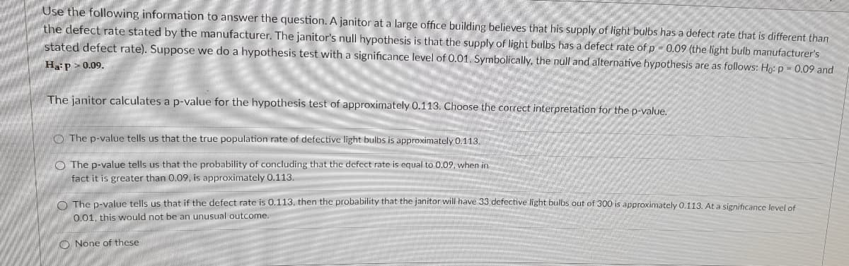 Use the following information to answer the question. A janitor at a large office building believes that his supply of light bulbs has a defect rate that is different than
the defect rate stated by the manufacturer. The janitor's null hypothesis is that the supply of light bulbs has a defect rate of p - 0.09 (the light bulb manufacturer's
stated defect rate). Suppose we do a hypothesis test with a significance level of 0.01. Symbolically, the null and alternative hypothesis are as follows: Ho: p = 0.09 and
Ha:p > 0.09.
The janitor calculates a p-value for the hypothesis test of approximately 0.113. Choose the correct interpretation for the p-value.
O The p-value tells us that the true population rate of defective light buibs is approximately 0.113.
O The p-value tells us that the probability of concluding that the defect rate is equal to 0.09, when in
fact it is greater than 0.09, is approximately 0.113.
O The p-value tells us that if the defect rate is 0.113, then the probability that the janitor will have 33 defective light bulbs out of 300 is approximately 0,113. At a significance levelof
0.01, this would not be an unusual outcome.
O None of these
