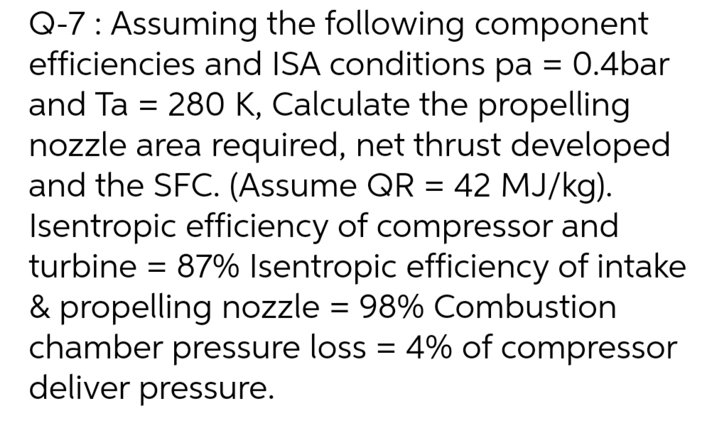 Q-7: Assuming the following component
efficiencies and ISA conditions pa = 0.4bar
and Ta = 280 K, Calculate the propelling
nozzle area required, net thrust developed
and the SFC. (Assume QR = 42 MJ/kg).
Isentropic efficiency of compressor and
turbine = 87% Isentropic efficiency of intake
& propelling nozzle = 98% Combustion
chamber pressure loss = 4% of compressor
deliver pressure.