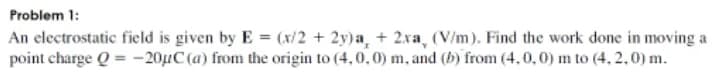 Problem 1:
An electrostatic field is given by E = (x/2 + 2y)a, + 2xa, (V/m). Find the work done in moving a
point charge Q = –20µC (a) from the origin to (4,0,0) m, and (b) from (4.0,0) m to (4, 2,0) m.
