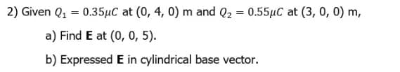 2) Given Q1 = 0.35µC at (0, 4, 0) m and Q2 = 0.55µC at (3, 0, 0) m,
a) Find E at (0, 0, 5).
b) Expressed E in cylindrical base vector.
