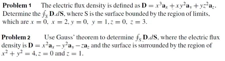 Problem 1
The electric flux density is defined as D = x'a, +x y²a, + yz²a;.
Determine the f D.dS, where S is the surface bounded by the region of limits,
which are x = 0, x = 2, y = 0, y = 1,z = 0, z = 3.
Problem 2
Use Gauss' theorem to determine f, D.dS, where the electric flux
density is D = x²ax – y²ay – za, and the surface is surrounded by the region of
x? + y? = 4, z = 0 and z = 1.

