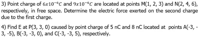 3) Point charge of 6x10-6C and 9x10-6C are located at points M(1, 2, 3) and N(2, 4, 6),
respectively, in free space. Determine the electric force exerted on the second charge
due to the first charge.
4) Find E at P(3, 3, 0) caused by point charge of 5 nC and 8 nC located at points A(-3, -
3, -5), B(-3, -3, 0), and C(-3, -3, 5), respectively.
