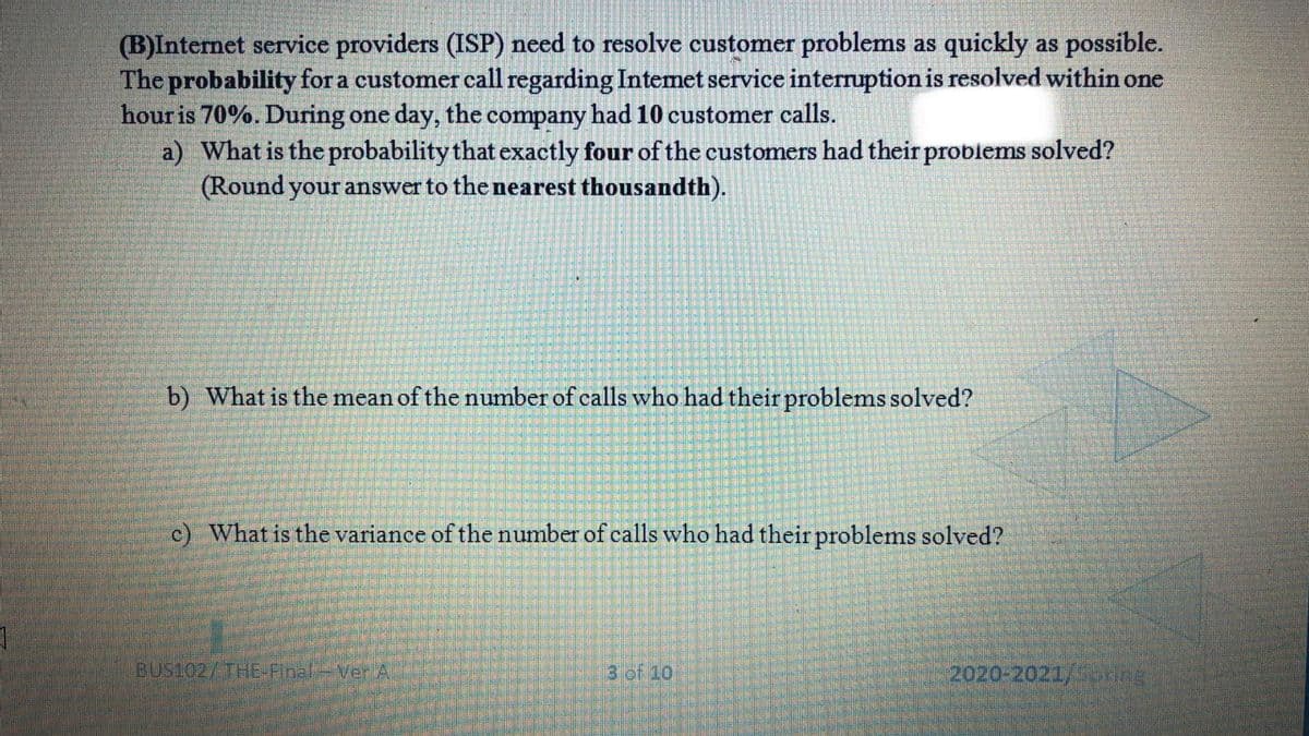 (B)Internet service providers (ISP) need to resolve customer problems as quickly as possible.
The probability for a customer call regarding Intemet service interruption is resolved within one
hour is 70%. During one day, the company had 10 customer calls.
a) What is the probability that exactly four of the customers had their problems solved?
(Round your answer to the nearest thousandth).
b) What is the mean of the number of calls who had their problems solved?
c) What is the variance of the number of calls who had their problems solved?
BUS102/THE-Final-VerA
3 of 10
2020-2021/ ng
