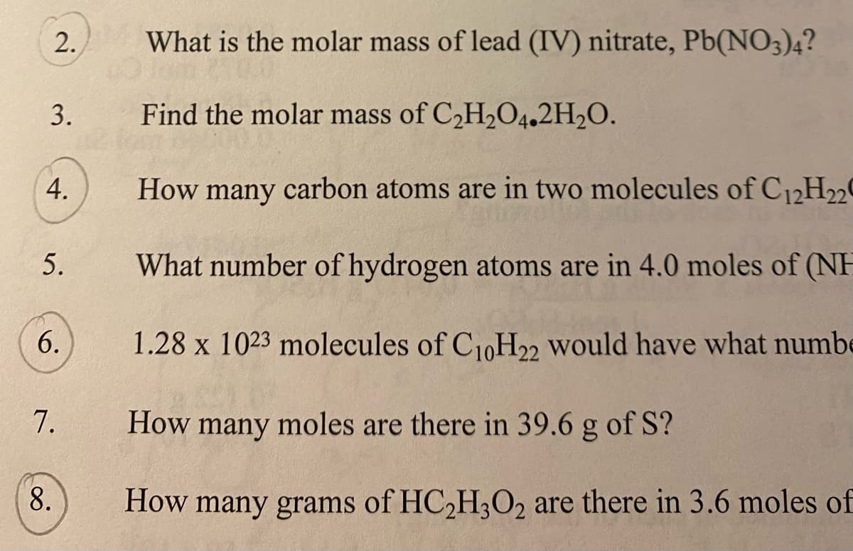 2.
What is the molar mass of lead (IV) nitrate, Pb(NO3)4?
3.
Find the molar mass of C2H2O4.2H2O.
4.
How many carbon atoms are in two molecules of C12H2
5.
What number of hydrogen atoms are in 4.0 moles of (NH
6.
1.28 x 1023 molecules of C10H22 would have what numbe
7.
How many moles are there in 39.6 g of S?
How many grams of HC2H3O2 are there in 3.6 moles of
8.
