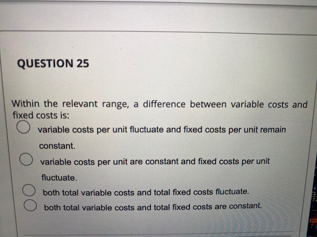 QUESTION 25
Within the relevant range, a difference between variable costs and
fixed costs is:
variable costs per unit fluctuate and fixed costs per unit remain
constant.
variable costs per unit are constant and fixed costs per unit
fluctuate.
both total variable costs and total fixed costs fluctuate.
both total variable costs and total fixed costs are constant.
