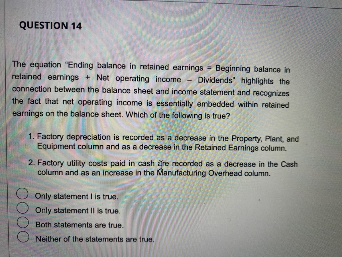 QUESTION 14
= Beginning balance in
The equation "Ending balance in retained earnings
retained earnings + Net operating income Dividends" highlights the
connection between the balance sheet and income statement and recognizes
the fact that net operating income is essentially embedded within retained
earnings on the balance sheet. Which of the following is true?
-
1. Factory depreciation is recorded as a decrease in the Property, Plant, and
Equipment column and as a decrease in the Retained Earnings column.
2. Factory utility costs paid in cash are recorded as a decrease in the Cash
column and as an increase in the Manufacturing Overhead column.
Only statement I is true.
Only statement II is true.
Both statements are true.
Neither of the statements are true.