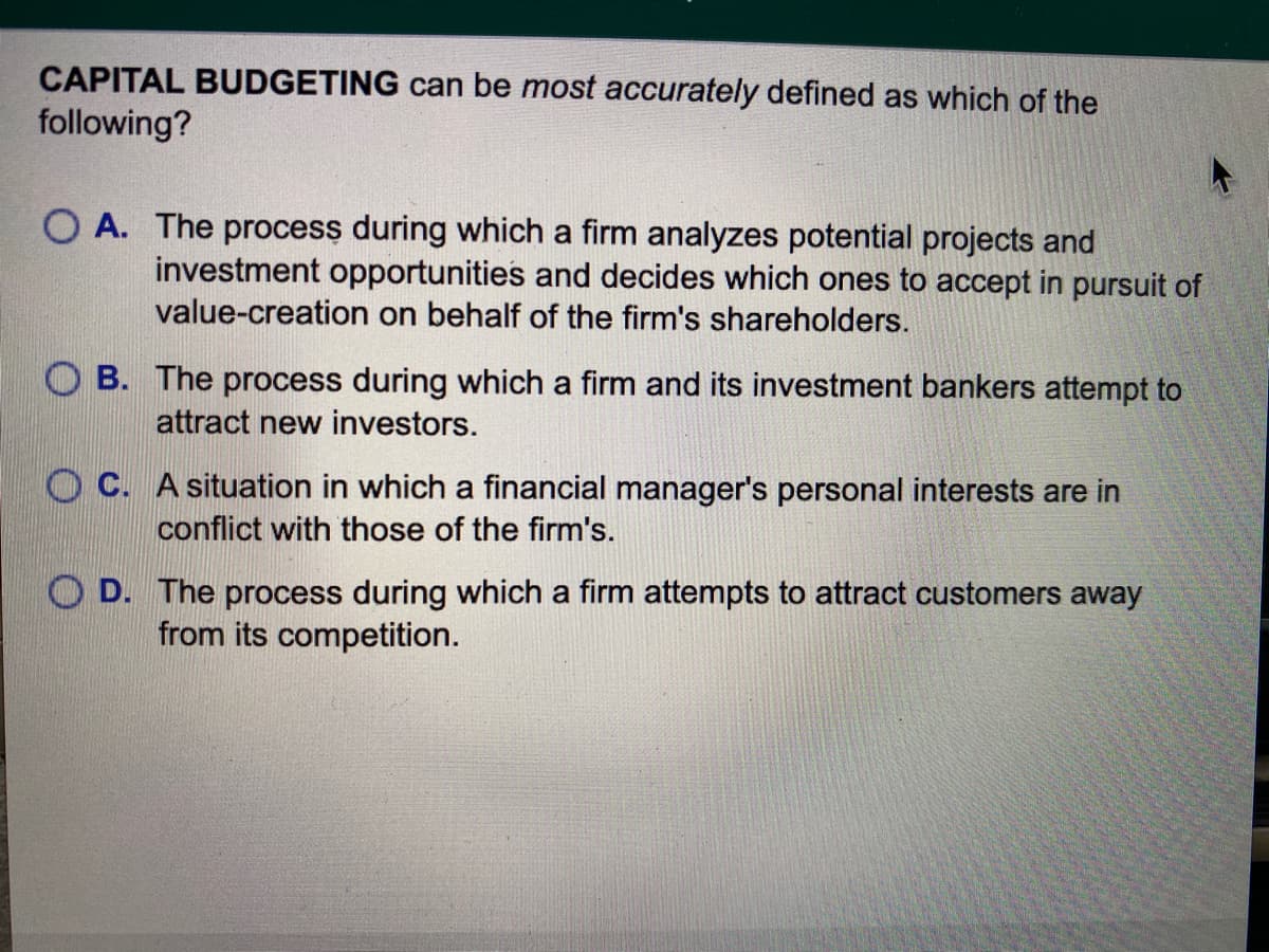 CAPITAL BUDGETING can be most accurately defined as which of the
following?
O A. The process during which a firm analyzes potential projects and
investment opportunities and decides which ones to accept in pursuit of
value-creation on behalf of the firm's shareholders.
B. The process during which a firm and its investment bankers attempt to
attract new investors.
O C. A situation in which a financial manager's personal interests are in
conflict with those of the firm's.
O D. The process during which a firm attempts to attract customers away
from its competition.
