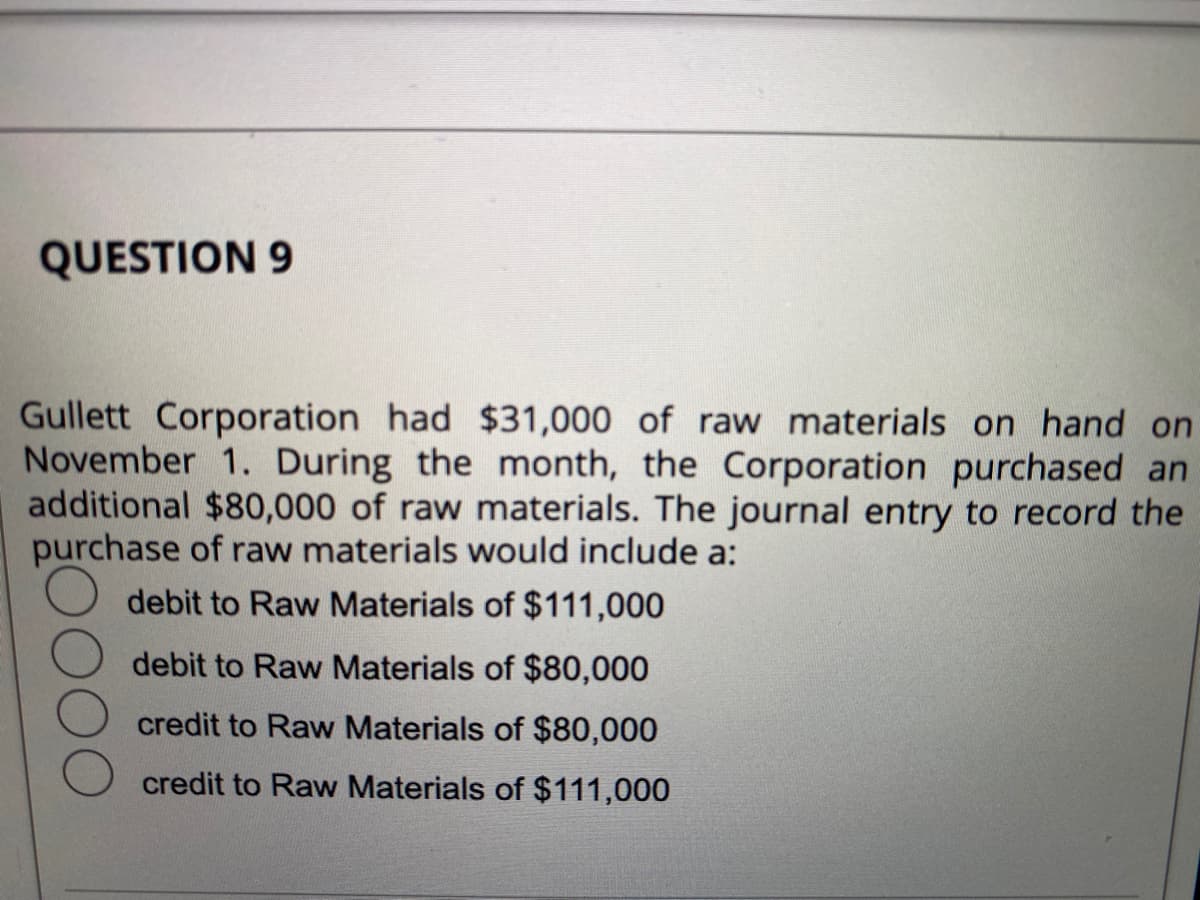 QUESTION 9
Gullett Corporation had $31,000 of raw materials on hand on
November 1. During the month, the Corporation purchased an
additional $80,000 of raw materials. The journal entry to record the
purchase of raw materials would include a:
debit to Raw Materials of $111,000
debit to Raw Materials of $80,000
credit to Raw Materials of $80,000
credit to Raw Materials of $111,000