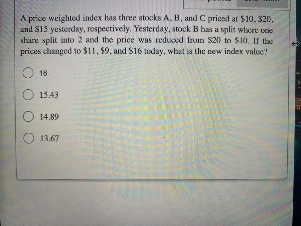 A price weighted index has three stocks A, B, and C priced at $10, $20,
and $15 yesterday, respectively. Yesterday, stock B has a split where one
share split into 2 and the price was reduced from $20 to $10. If the
prices changed to $11, $9, and $16 today, what is the new index value?
16
15.43
14.89
13.67