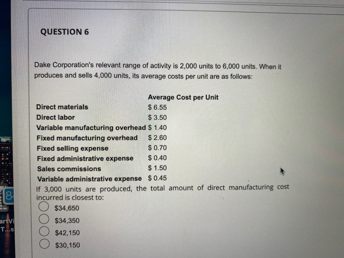 84
artvi
T...s
QUESTION 6
Dake Corporation's relevant range of activity is 2,000 units to 6,000 units. When it
produces and sells 4,000 units, its average costs per unit are as follows:
Average Cost per Unit
$6.55
$3.50
Variable manufacturing overhead $ 1.40
Fixed manufacturing overhead $2.60
Fixed selling expense
$0.70
Fixed administrative expense
$ 0.40
Sales commissions
$1.50
Variable administrative expense $0.45
If 3,000 units are produced, the total amount of direct manufacturing cost
incurred is closest to:
$34,650
$34,350
$42,150
$30,150
Direct materials
Direct labor