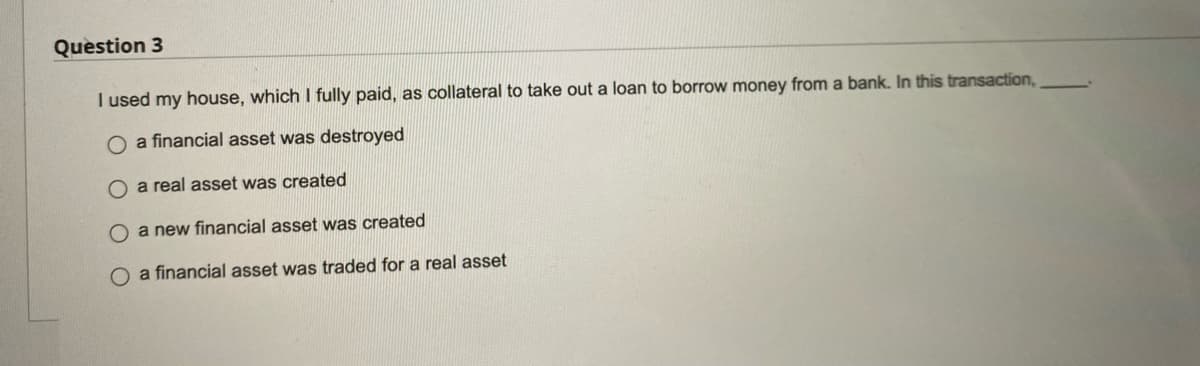 Question 3
I used my house, which I fully paid, as collateral to take out a loan to borrow money from a bank. In this transaction,
O a financial asset was destroyed
O a real asset was created
O a new financial asset was created
O a financial asset was traded for a real asset
